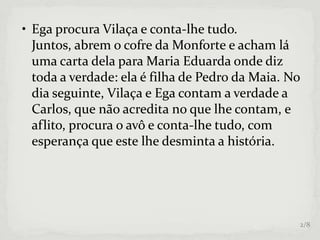 • Ega procura Vilaça e conta-lhe tudo.
Juntos, abrem o cofre da Monforte e acham lá
uma carta dela para Maria Eduarda onde diz
toda a verdade: ela é filha de Pedro da Maia. No
dia seguinte, Vilaça e Ega contam a verdade a
Carlos, que não acredita no que lhe contam, e
aflito, procura o avô e conta-lhe tudo, com
esperança que este lhe desminta a história.
2/8
 