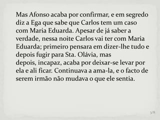 Mas Afonso acaba por confirmar, e em segredo
diz a Ega que sabe que Carlos tem um caso
com Maria Eduarda. Apesar de já saber a
verdade, nessa noite Carlos vai ter com Maria
Eduarda; primeiro pensara em dizer-lhe tudo e
depois fugir para Sta. Olávia, mas
depois, incapaz, acaba por deixar-se levar por
ela e ali ficar. Continuava a ama-la, e o facto de
serem irmão não mudava o que ele sentia.
3/8
 