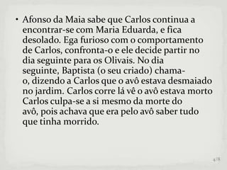 • Afonso da Maia sabe que Carlos continua a
encontrar-se com Maria Eduarda, e fica
desolado. Ega furioso com o comportamento
de Carlos, confronta-o e ele decide partir no
dia seguinte para os Olivais. No dia
seguinte, Baptista (o seu criado) chama-
o, dizendo a Carlos que o avô estava desmaiado
no jardim. Carlos corre lá vê o avô estava morto
Carlos culpa-se a si mesmo da morte do
avô, pois achava que era pelo avô saber tudo
que tinha morrido.
4/8
 