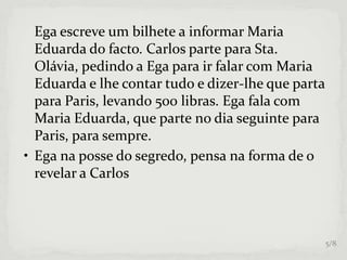 Ega escreve um bilhete a informar Maria
Eduarda do facto. Carlos parte para Sta.
Olávia, pedindo a Ega para ir falar com Maria
Eduarda e lhe contar tudo e dizer-lhe que parta
para Paris, levando 500 libras. Ega fala com
Maria Eduarda, que parte no dia seguinte para
Paris, para sempre.
• Ega na posse do segredo, pensa na forma de o
revelar a Carlos
5/8
 