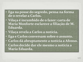 • Ega na posse do segredo, pensa na forma
de o revelar a Carlos.
• Vilaça é incumbido de o fazer: carta de
Maria Monforte esclarece a filiação de M.
Eduarda.
• Vilaça revela a Carlos a notícia.
• Ega e Carlos conversam sobre o assunto.
• Carlos dá abruptamente a notícia a Afonso.
• Carlos decide dar ele mesmo a notícia a
Maria Eduarda.
6/8
 