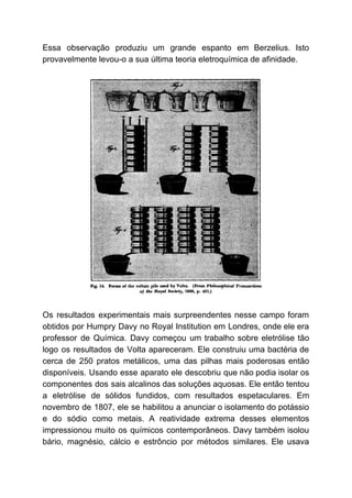 Essa observação produziu um grande espanto em Berzelius. Isto
provavelmente levou-o a sua última teoria eletroquímica de afinidade.
Os resultados experimentais mais surpreendentes nesse campo foram
obtidos por Humpry Davy no Royal Institution em Londres, onde ele era
professor de Química. Davy começou um trabalho sobre eletrólise tão
logo os resultados de Volta apareceram. Ele construiu uma bactéria de
cerca de 250 pratos metálicos, uma das pilhas mais poderosas então
disponíveis. Usando esse aparato ele descobriu que não podia isolar os
componentes dos sais alcalinos das soluções aquosas. Ele então tentou
a eletrólise de sólidos fundidos, com resultados espetaculares. Em
novembro de 1807, ele se habilitou a anunciar o isolamento do potássio
e do sódio como metais. A reatividade extrema desses elementos
impressionou muito os químicos contemporâneos. Davy também isolou
bário, magnésio, cálcio e estrôncio por métodos similares. Ele usava
 