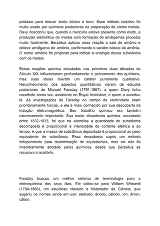 potássio para reduzir ácido bórico a boro. Esse método redutivo foi
muito usado por químicos posteriores na preparação de vários metais.
Davy descobriu que, quando o mercúrio estava presente como óxido, a
produção eletrolítica de metais com formação de amálgamas procedia
muito facilmente. Berzelius aplicou essa reação a sais de amônio e
obteve amálgama de amônio, confirmando o caráter básico da amônia.
O nome amônio foi proposto para indicar a analogia dessa substância
com os metais.
Essas reações química estudadas nas primeiras duas décadas do
Século XIX influenciaram profundamente o pensamento dos químicos,
mas suas ideias tiveram um caráter puramente qualitativo.
Reconhecimento dos aspectos quantitativos vieram de estudos
posteriores de Michael Faraday (1791-1867), a quem Davy tinha
escolhido como seu assistente no Royal Institution, e quem o sucedeu
lá. As investigações de Faraday no campo da eletricidade eram
prioritariamente físicas, e ele é mais conhecido por sua descoberta da
indução eletromagnética. Seu trabalho químico era também
extremamente importante. Sua maior descoberta química, anunciada
entre 1832-1833, foi que na eletrólise a quantidade de substância
decomposta é proporcional à intensidade da corrente elétrica e ao
tempo, e que a massa de substância depositada é proporcional ao peso
equivalente de substância. Essa descoberta supriu um método
independente para determinação de equivalentes, mas ele não foi
imediatamente adotado pelos químicos, desde que Berzelius se
recusava a aceitá-lo.
Faraday buscou um melhor sistema de terminologia para a
eletroquímica dos seus dias. Ele voltou-se para William Whewell
(1794-1866), um estudioso clássico e historiador da Ciência, que
sugeriu os nomes ainda em uso: eletrodo, ânodo, cátodo, íon, ânion,
cátion.
 