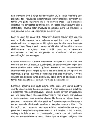 Era inevitável que a força da eletricidade (ou o “fluido elétrico”) que
produzia tais resultados experimentais surpreendentes deveriam se
tornar uma parte importante da teoria química. Desde que a eletrólise
quebrava os compostos químicos, era um passo óbvio assumir que a
eletricidade deveria estar envolvida de alguma forma na afinidade, a
qual ocupava tanto os pensamentos dos químicos.
Logo no início dos anos 1800, William Cruikshank (1745-1800) assumiu
que o fluido elétrico, uma substância química como o calórico,
combinado com o oxigênio ou hidrogênio quanto eles eram liberados
nos eletrodos. Davy sugeriu que as substâncias químicas tornavam-se
eletricamente carregadas quando então elas se aproximavam
mutuamente e que os compostos se mantinham unidos pela
neutralização dessas cargas.
Restava a Berzelius formular uma teoria mais precisa sobre afinidade
química em termos elétricos e, pelo peso de sua autoridade, impor sua
teoria dualista sobre toda a química. Berzelius ficou especialmente
impressionado pelas cargas opostas nos dois pólos de um aparato de
eletrólise, e pelas atrações e repulsões que eles exerciam. A velha
doutrina dos opostos nunca perdeu seu apelo entre os cientistas, e isso
tornou fácil a aceitação de uma nova “física dos contrários”.
Berzelius assumiu que cada átomo tinha tanto uma carga positiva
quanto negativa, isso é, era polarizado. A única exceção era o oxigênio,
o elementos mais eletronegativo. Todos os outros deviam ser arranjado
em uma séria tal que ele eram eletropositivos para aqueles acima deles
e eletronegativos para aqueles abaixo. No fundo da tabela ficava o
potássio, o elemento mais eletropositivo. É aparente que existia sempre
um excesso de eletricidade positiva ou negativa em cada átomo. Na
formação dos compostos químicos existia neutralização de cargas
positivas e negativas (frequentemente com liberação de luz ou calor,
análogos às faíscas em um condensador), mas o composto resultante
não era necessariamente neutro, desde que as cargas desiguais não
 