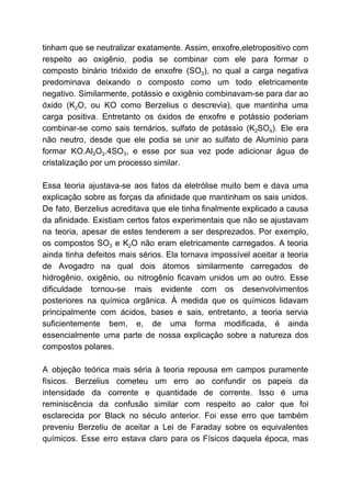 tinham que se neutralizar exatamente. Assim, enxofre,eletropositivo com
respeito ao oxigênio, podia se combinar com ele para formar o
composto binário trióxido de enxofre (SO​3​), no qual a carga negativa
predominava deixando o composto como um todo eletricamente
negativo. Similarmente, potássio e oxigênio combinavam-se para dar ao
óxido (K​2​O, ou KO como Berzelius o descrevia), que mantinha uma
carga positiva. Entretanto os óxidos de enxofre e potássio poderiam
combinar-se como sais ternários, sulfato de potássio (K​2​SO​4​). Ele era
não neutro, desde que ele podia se unir ao sulfato de Alumínio para
formar KO.Al​2​O​3​.4SO​3​, e esse por sua vez pode adicionar água de
cristalização por um processo similar.
Essa teoria ajustava-se aos fatos da eletrólise muito bem e dava uma
explicação sobre as forças da afinidade que mantinham os sais unidos.
De fato, Berzelius acreditava que ele tinha finalmente explicado a causa
da afinidade. Existiam certos fatos experimentais que não se ajustavam
na teoria, apesar de estes tenderem a ser desprezados. Por exemplo,
os compostos SO​3 e K​2​O não eram eletricamente carregados. A teoria
ainda tinha defeitos mais sérios. Ela tornava impossível aceitar a teoria
de Avogadro na qual dois átomos similarmente carregados de
hidrogênio, oxigênio, ou nitrogênio ficavam unidos um ao outro. Esse
dificuldade tornou-se mais evidente com os desenvolvimentos
posteriores na química orgânica. À medida que os químicos lidavam
principalmente com ácidos, bases e sais, entretanto, a teoria servia
suficientemente bem, e, de uma forma modificada, é ainda
essencialmente uma parte de nossa explicação sobre a natureza dos
compostos polares.
A objeção teórica mais séria à teoria repousa em campos puramente
físicos. Berzelius cometeu um erro ao confundir os papeis da
intensidade da corrente e quantidade de corrente. Isso é uma
reminiscência da confusão similar com respeito ao calor que foi
esclarecida por Black no século anterior. Foi esse erro que também
preveniu Berzeliu de aceitar a Lei de Faraday sobre os equivalentes
químicos. Esse erro estava claro para os Físicos daquela época, mas
 
