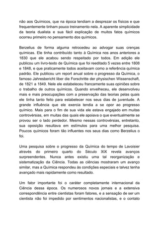 não aos Químicos, que na época tendiam a desprezar os físicos e que
frequentemente tinham pouco treinamento nela. A aparente simplicidade
da teoria dualista e sua fácil explicação de muitos fatos químicos
ocorreu primeiro no pensamento dos químicos.
Berzelius de forma alguma retrocedeu ao advogar suas crenças
químicas. Ele tinha contribuído tanto à Química nos anos anteriores a
1830 que ele acabou sendo respeitado por todos. Em adição ele
publicou um livro-texto de Química que foi reeditado 5 vezes entre 1808
e 1848, e que praticamente todos aceitavam como a referência química
padrão. Ele publicou um report anual sobre o progresso da Química, o
famoso Jahresbericht liber die Forschritte der physischen Wissenschaft,
de 1821 a 1849. Nele ele estabeleceu francamente suas opiniões sobre
o trabalho de outros químicos. Quando envelheceu, ele desenvolveu
mais e mais preocupações com a preservação das teorias pelas quais
ele tinha tanto feito para estabelecer nos seus dias de juventude. A
grande influência que ele exercia tendia a se opor ao progresso
químico. Mais para o fim de sua vida ele estava engajado em muitas
controvérsias, em muitas das quais ele apoiava o que eventualmente se
provou ser o lado perdedor. Mesmo nessas controvérsias, entretanto,
sua oposição resultava em estímulos para uma melhor pesquisa.
Poucos químicos foram tão influentes nos seus dias como Berzelius o
foi.
Uma pesquisa sobre o progresso da Química do tempo de Lavoisier
através do primeiro quarto do Século XIX revela avanços
surpreendentes. Nunca antes existiu uma tal reorganização e
sistematização da Ciência. Todas as ciências mostraram um avanço
similar, mas a Química respondeu às condições especiais e talvez tenha
avançado mais rapidamente como resultado.
Um fator importante foi o caráter completamente internacional da
Ciência dessa época. Os numerosos novos jornais e a extensiva
correspondência entre cientistas foram fatores, e a sensação de ser um
cientista não foi impedido por sentimentos nacionalistas, e o contato
 