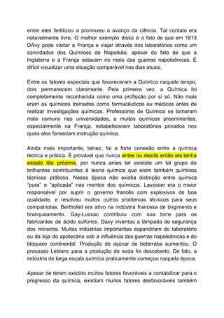 entre eles fertilizou a promoveu o avanço da ciência. Tal contato era
notavelmente livre. O melhor exemplo disso é o fato de que em 1813
DAvy pode visitar a França e viajar através dos laboratórios como um
convidados dos Químicos de Napoleão, apesar do fato de que a
Inglaterra e a França estavam no meio das guerras napoleônicas. É
difícil visualizar uma situação comparável nos dias atuais.
Entre os fatores especiais que favoreceram a Química naquele tempo,
dois permanecem claramente. Pela primeira vez, a Química foi
completamente reconhecida como uma profissão por si só. Não mais
eram os químicos treinados como farmacêuticos ou médicos antes de
realizar investigações químicas. Professores de Química se tornaram
mais comuns nas universidades, e muitos químicos preeminentes,
especialmente na França, estabeleceram laboratórios privados nos
quais eles forneciam instrução química.
Ainda mais importante, talvez, foi a forte conexão entre a química
teórica e prática. È provável que nunca ​antes ou desde então ela tenha
estado tão próxima​, por nunca antes ter existido um tal grupo de
brilhantes contribuintes à teoria química que eram também químicos
técnicos práticos. Nessa época não existia distinção entre química
“pura” e “aplicada” nas mentes dos químicos. Lavoisier era o maior
responsável por suprir o governo francês com explosivos de boa
qualidade, e resolveu muitos outros problemas técnicos para seus
compatriotas. Berthollet era ativo na indústria francesa de tingimento e
branqueamento. Gay-Lussac contribuiu com sua torre para os
fabricantes de ácido sulfúrico. Davy inventou a lâmpada de segurança
dos mineiros. Muitas indústrias importantes expandiram do laboratório
ou da loja do apotecário sob a influência das guerras napoleônicas e do
bloqueio continental. Produção de açúcar de beterraba aumentou. O
processo Leblanc para a produção de soda foi descoberto. De fato, a
indústria de larga escala química praticamente começou naquela época.
Apesar de terem existido muitos fatores favoráveis a contabilizar para o
progresso da química, existiam muitos fatores desfavoráveis também
 