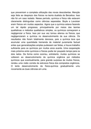 que preveniram a completa utilização das novas descobertas. Menção
seja feita ao desprezo dos físicos na teoria dualista de Berzelius. Isso
não foi um caso isolado. Nesse período, química e física não estavam
claramente distinguidas como ciências separadas. Boyle e Lavoisier
eram físicos em muitos aspectos. Agora que a química estava fazendo
um tal rápido progresso, principalmente por meios das teorias
qualitativas e métodos qualitativos simples, os químicos começaram a
negligenciar a física. Isso por sua vez tornou alienou os físicos, que
negligenciaram a química no desenvolvimento de sua ciência. Os
resultados não foram totalmente danosos, pois a química teve que
acumular uma quantidade tremenda de material puramente factual
antes que generalizações amplas pudessem ser feitas, e houve trabalho
suficiente para os químicos por muitos anos avante. Uma cooperação
mais próxima entre químicos e físicos podia ter poupado tempo para os
dois lados. Da forma como ocorreu, entretanto, muitos químicos se
voltaram ao desenvolvimento da química orgânica por métodos
químicos que eventualmente, para grande surpresa de muitos físicos,
rendeu uma visão correta da estrutura física dos compostos orgânicos.
O lento desenvolvimento da físico-química gradualmente uniu
novamente as duas ciências em uma.
 