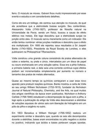 ferro. O músculo se moveu. Galvani ficou muito impressionado por esse
evento e estudou-o em consideráveis detalhes.
Como ele era um biólogo, ele centrou sua atenção no músculo, do qual
ele acreditava que a eletricidade tivesse surgido. Seu conterrâneo,
Alessandro Volta (1745-1827), professor de filosofia natural na
Universidade de Pavia, sendo um físico, buscou a causa do efeito
elétrico nos metais. Ele logo descobriu que a eletricidade surgia na
junção entre eles. O músculo serviu meramente como um indicador. Ele
então tentou combinar várias junções metálicas e descobriu que o efeito
era multiplicado. Em 1800 ele reportou seus resultados a Sir Jospeh
Banks (1743-1820), Presidente da Royal Society de Londres, e eles
publicaram na Philosophical TRansactions.
Volta construiu uma grande coluna consistindo de pratos alternados de
cobre e estanho, ou prata e zinco, intercalados por um disco de papel
ou couro encharcado em uma solução salina. Essa era a pihla Voltaica,
a primeira bateria real, e dela saía uma corrente contínua cujos efeitos
podiam ser incrementados simplesmente por aumento no número e
tamanho dos pratos de metais alternados.
Quase ao mesmo tempo os químicos começaram a usar esse novo
aparato para produzir reações químicas. Banks mostrou a carta de Volta
ao seu amigo William Nicholsson (1753-1815), fundador do Nicholson
Journal of Natural Philosophy, Chemistry, and the Arts, na qual muitos
dos artigos científicos da época eram publicados. Nicholson e Anthony
Carlisle (1768-1840) estudavam a decomposição da água com a pilha, e
logo após a publicação do artigo de Volta eles descreveram a eletrólise
de soluções aquosas de vários sais com liberação de hidrogênio em um
pólo da pilha e oxigênio no outro.
Em 1803 Berzelius e William Hisinger (1766-1852) realizou um
experimento similar e descobriu que, quando os sais são decompostos
durante a eletrólise, bases eram encontradas no pólo negativo e ácidos
no positivo, indicando que ácidos e bases portavam cargas opostas.
 