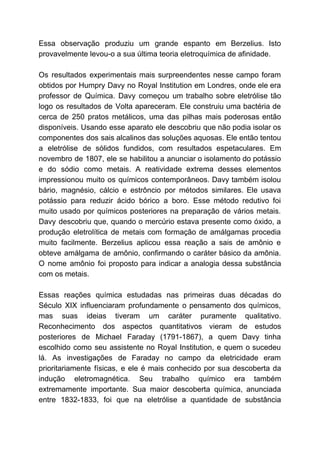 Essa observação produziu um grande espanto em Berzelius. Isto
provavelmente levou-o a sua última teoria eletroquímica de afinidade.
Os resultados experimentais mais surpreendentes nesse campo foram
obtidos por Humpry Davy no Royal Institution em Londres, onde ele era
professor de Química. Davy começou um trabalho sobre eletrólise tão
logo os resultados de Volta apareceram. Ele construiu uma bactéria de
cerca de 250 pratos metálicos, uma das pilhas mais poderosas então
disponíveis. Usando esse aparato ele descobriu que não podia isolar os
componentes dos sais alcalinos das soluções aquosas. Ele então tentou
a eletrólise de sólidos fundidos, com resultados espetaculares. Em
novembro de 1807, ele se habilitou a anunciar o isolamento do potássio
e do sódio como metais. A reatividade extrema desses elementos
impressionou muito os químicos contemporâneos. Davy também isolou
bário, magnésio, cálcio e estrôncio por métodos similares. Ele usava
potássio para reduzir ácido bórico a boro. Esse método redutivo foi
muito usado por químicos posteriores na preparação de vários metais.
Davy descobriu que, quando o mercúrio estava presente como óxido, a
produção eletrolítica de metais com formação de amálgamas procedia
muito facilmente. Berzelius aplicou essa reação a sais de amônio e
obteve amálgama de amônio, confirmando o caráter básico da amônia.
O nome amônio foi proposto para indicar a analogia dessa substância
com os metais.
Essas reações química estudadas nas primeiras duas décadas do
Século XIX influenciaram profundamente o pensamento dos químicos,
mas suas ideias tiveram um caráter puramente qualitativo.
Reconhecimento dos aspectos quantitativos vieram de estudos
posteriores de Michael Faraday (1791-1867), a quem Davy tinha
escolhido como seu assistente no Royal Institution, e quem o sucedeu
lá. As investigações de Faraday no campo da eletricidade eram
prioritariamente físicas, e ele é mais conhecido por sua descoberta da
indução eletromagnética. Seu trabalho químico era também
extremamente importante. Sua maior descoberta química, anunciada
entre 1832-1833, foi que na eletrólise a quantidade de substância
 
