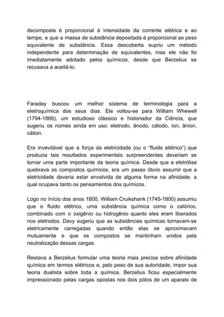 decomposta é proporcional à intensidade da corrente elétrica e ao
tempo, e que a massa de substância depositada é proporcional ao peso
equivalente de substância. Essa descoberta supriu um método
independente para determinação de equivalentes, mas ele não foi
imediatamente adotado pelos químicos, desde que Berzelius se
recusava a aceitá-lo.
Faraday buscou um melhor sistema de terminologia para a
eletroquímica dos seus dias. Ele voltou-se para William Whewell
(1794-1866), um estudioso clássico e historiador da Ciência, que
sugeriu os nomes ainda em uso: eletrodo, ânodo, cátodo, íon, ânion,
cátion.
Era invevitável que a força da eletricidade (ou o “fluido elétrico”) que
produzia tais resultados experimentais surpreendentes deveriam se
tornar uma parte importante da teoria química. Desde que a eletrólise
quebrava os compostos químicos, era um passo óbvio assumir que a
eletricidade deveria estar envolvida de alguma forma na afinidade, a
qual ocupava tanto os pensamentos dos químicos.
Logo no ínício dos anos 1800, William Cruikshank (1745-1800) assumiu
que o fluido elétrico, uma substância química como o calórico,
combinado com o oxigênio ou hidrogênio quanto eles eram liberados
nos eletrodos. Davy sugeriu que as substâncias químicas tornavam-se
eletricamente carregadas quando então elas se aproximavam
mutuamente e que os compostos se mantinham unidos pela
neutralização dessas cargas.
Restava a Berzelius formular uma teoria mais precisa sobre afinidade
química em termos elétricos e, pelo peso de sua autoridade, impor sua
teoria dualista sobre toda a química. Berzelius ficou especialmente
impressionado pelas cargas opostas nos dois pólos de um aparato de
 