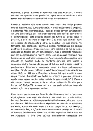 eletrólise, e pelas atrações e repulsões que eles exerciam. A velha
doutrina dos opostos nunca perdeu seu apelo entre os cientistas, e isso
tornou fácil a aceitação de uma nova “física dos contrários”.
Berzelius assumiu que cada átomo tinha tanto uma carga positiva
quanto negativa, isso é, era polarizado. A única exceção era o oxigênio,
o elementos mais eletronegativo. Todos os outros deviam ser arranjado
em uma séria tal que ele eram eletropositivos para aqueles acima deles
e eletronegativos para aqueles abaixo. No fundo da tabela ficava o
potássio, o elemento mais eletropositivo. É aparente que existia sempre
um excesso de eletricidade positiva ou negativa em cada átomo. Na
formação dos compostos químicos existia neutralização de cargas
positivas e negativas (frequentemente com liberação de luz ou calor,
análogos às faíscas em um condensador), mas o composto resultante
não era necessariamente neutro, desde que as cargas desiguais não
tinham que se neutralizar exatamente. Assim, enxofre,eletropositivo com
respeito ao oxigênio, podia se combinar com ele para formar o
composto binário trióxido de enxofre (SO​3​), no qual a carga negativa
predominava deixando o composto como um todo eletricamente
negativo. Similarmente, potássio e oxigênio combinavam-se para dar ao
óxido (K​2​O, ou KO como Berzelius o descrevia), que mantinha uma
carga positiva. Entretanto os óxidos de enxofre e potássio poderiam
combinar-se como sais ternários, sulfato de potássio (K​2​SO​4​). Ele era
não neutro, desde que ele podia se unir ao sulfato de Alumínio para
formar KO.Al​2​O​3​.4SO​3​, e esse por sua vez pode adicionar água de
cristalização por um processo similar.
Essa teoria ajustava-se aos fatos da eletrólise muito bem e dava uma
explicação sobre as forças da afinidade que mantinham os sais unidos.
De fato, Berzelius acreditava que ele tinha finalmente explicado a causa
da afinidade. Existiam certos fatos experimentais que não se ajustavam
na teoria, apesar de estes tenderem a ser desprezados. Por exemplo,
os compostos SO​3 e K​2​O não eram eletricamente carregados. A teoria
ainda tinha defeitos mais sérios. Ela tornava impossível aceitar a teoria
de Avogadro na qual dois átomos similarmente carregados de
 
