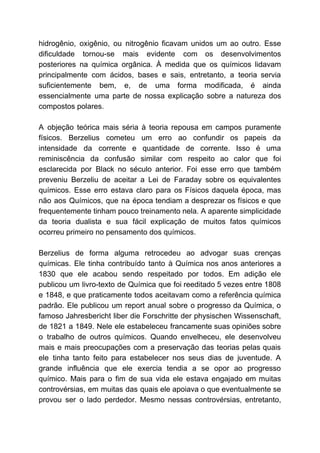 hidrogênio, oxigênio, ou nitrogênio ficavam unidos um ao outro. Esse
dificuldade tornou-se mais evidente com os desenvolvimentos
posteriores na química orgânica. À medida que os químicos lidavam
principalmente com ácidos, bases e sais, entretanto, a teoria servia
suficientemente bem, e, de uma forma modificada, é ainda
essencialmente uma parte de nossa explicação sobre a natureza dos
compostos polares.
A objeção teórica mais séria à teoria repousa em campos puramente
físicos. Berzelius cometeu um erro ao confundir os papeis da
intensidade da corrente e quantidade de corrente. Isso é uma
reminiscência da confusão similar com respeito ao calor que foi
esclarecida por Black no século anterior. Foi esse erro que também
preveniu Berzeliu de aceitar a Lei de Faraday sobre os equivalentes
químicos. Esse erro estava claro para os Físicos daquela época, mas
não aos Químicos, que na época tendiam a desprezar os físicos e que
frequentemente tinham pouco treinamento nela. A aparente simplicidade
da teoria dualista e sua fácil explicação de muitos fatos químicos
ocorreu primeiro no pensamento dos químicos.
Berzelius de forma alguma retrocedeu ao advogar suas crenças
químicas. Ele tinha contribuído tanto à Química nos anos anteriores a
1830 que ele acabou sendo respeitado por todos. Em adição ele
publicou um livro-texto de Química que foi reeditado 5 vezes entre 1808
e 1848, e que praticamente todos aceitavam como a referência química
padrão. Ele publicou um report anual sobre o progresso da Química, o
famoso Jahresbericht liber die Forschritte der physischen Wissenschaft,
de 1821 a 1849. Nele ele estabeleceu francamente suas opiniões sobre
o trabalho de outros químicos. Quando envelheceu, ele desenvolveu
mais e mais preocupações com a preservação das teorias pelas quais
ele tinha tanto feito para estabelecer nos seus dias de juventude. A
grande influência que ele exercia tendia a se opor ao progresso
químico. Mais para o fim de sua vida ele estava engajado em muitas
controvérsias, em muitas das quais ele apoiava o que eventualmente se
provou ser o lado perdedor. Mesmo nessas controvérsias, entretanto,
 