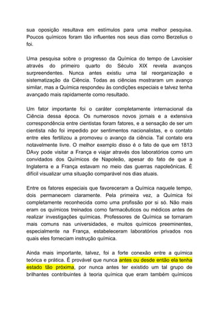 sua oposição resultava em estímulos para uma melhor pesquisa.
Poucos químicos foram tão influentes nos seus dias como Berzelius o
foi.
Uma pesquisa sobre o progresso da Química do tempo de Lavoisier
através do primeiro quarto do Século XIX revela avanços
surpreendentes. Nunca antes existiu uma tal reorganização e
sistematização da Ciência. Todas as ciências mostraram um avanço
similar, mas a Química respondeu às condições especiais e talvez tenha
avançado mais rapidamente como resultado.
Um fator importante foi o caráter completamente internacional da
Ciência dessa época. Os numerosos novos jornais e a extensiva
correspondência entre cientistas foram fatores, e a sensação de ser um
cientista não foi impedido por sentimentos nacionalistas, e o contato
entre eles fertilizou a promoveu o avanço da ciência. Tal contato era
notavelmente livre. O melhor exemplo disso é o fato de que em 1813
DAvy pode visitar a França e viajar através dos laboratórios como um
convidados dos Químicos de Napoleão, apesar do fato de que a
Inglaterra e a França estavam no meio das guerras napoleônicas. É
difícil visualizar uma situação comparável nos dias atuais.
Entre os fatores especiais que favoreceram a Química naquele tempo,
dois permanecem claramente. Pela primeira vez, a Química foi
completamente reconhecida como uma profissão por si só. Não mais
eram os químicos treinados como farmacêuticos ou médicos antes de
realizar investigações químicas. Professores de Química se tornaram
mais comuns nas universidades, e muitos químicos preeminentes,
especialmente na França, estabeleceram laboratórios privados nos
quais eles forneciam instrução química.
Ainda mais importante, talvez, foi a forte conexão entre a química
teórica e prática. È provável que nunca ​antes ou desde então ela tenha
estado tão próxima​, por nunca antes ter existido um tal grupo de
brilhantes contribuintes à teoria química que eram também químicos
 