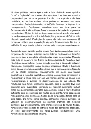 técnicos práticos. Nessa época não existia distinção entre química
“pura” e “aplicada” nas mentes dos químicos. Lavoisier era o maior
responsável por suprir o governo francês com explosivos de boa
qualidade, e resolveu muitos outros problemas técnicos para seus
compatriotas. Berthollet era ativo na indústria francesa de tingimento e
branqueamento. Gay-Lussac contribuiu com sua torre para os
fabricantes de ácido sulfúrico. Davy inventou a lâmpada de segurança
dos mineiros. Muitas indústrias importantes expandiram do laboratório
ou da loja do apotecário sob a influência das guerras napoleônicas e do
bloqueio continental. Produção de açúcar de beterraba aumentou. O
processo Leblanc para a produção de soda foi descoberto. De fato, a
indústria de larga escala química praticamente começou naquela época.
Apesar de terem existido muitos fatores favoráveis a contabilizar para o
progresso da química, existiam muitos fatores desfavoráveis também
que preveniram a completa utilização das novas descobertas. Menção
seja feita ao desprezo dos físicos na teoria dualista de Berzelius. Isso
não foi um caso isolado. Nesse período, química e física não estavam
claramente distinguidas como ciências separadas. Boyle e Lavoisier
eram físicos em muitos aspectos. Agora que a química estava fazendo
um tal rápido progresso, principalmente por meios das teorias
qualitativas e métodos qualitativos simples, os químicos começaram a
negligenciar a física. Isso por sua vez tornou alienou os físicos, que
negligenciaram a química no desenvolvimento de sua ciência. Os
resultados não foram totalmente danosos, pois a química teve que
acumular uma quantidade tremenda de material puramente factual
antes que generalizações amplas pudessem ser feitas, e houve trabalho
suficiente para os químicos por muitos anos avante. Uma cooperação
mais próxima entre químicos e físicos podia ter poupado tempo para os
dois lados. Da forma como ocorreu, entretanto, muitos químicos se
voltaram ao desenvolvimento da química orgânica por métodos
químicos que eventualmente, para grande surpresa de muitos físicos,
rendeu uma visão correta da estrutura física dos compostos orgânicos.
O lento desenvolvimento da físico-química gradualmente uniu
novamente as duas ciências em uma.
 