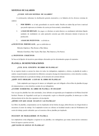 SISTEMAS DE SALARIOS
¿CUÁLES SON LOS SISTEMAS DE SALARIOS?
A continuación, indicamos la clasificación general, enunciativa y no limitativa de los diversos sistemas de
salarios:
1. POR TIEMPO.- es el más generalizado en nuestro medio. Percibe un salario fijo por hora o mensual
que puede expresarse en términos de cuotas por hora normal y extraordinaria.
2. A BASE DE DESTAJO.- los pagos se efectúan en razón directa a su rendimiento individual, fijando
unidades de rendimiento en cada operación concreta que debe efectuarse durante el pro ceso de
producción.
3. A BASE DE INCENTIVOS.- se divide en:
a) INCENTIVOS INDIVIDUALES, que se subdividen en:
Métodos Empíricos: Plan Rowan y Plan Halsey
Métodos Científicos: Plan Taylor, Plan Gant, Plan Emerson y Por Puntos
c) INCENTIVOS COLECTIVOS
Se basa en la fijación de incentivos para trabajos efectuados por los determinados grupos de operarios.
PLANILLA DE REMUNERACIONES
¿CUÁL ES EL CONCEPTO DE LIBRO DE PLANILLAS?
Es un registro donde se anotan los datos de todos los trabajadores, empleados y obreros, en planilla de sueldo o
salarios respectivamente conteniendo los diferentes conceptos de pago de remuneraciones y otros derechos sociales,
independientemente de su jornada de trabajo y de la duración del contrato laboral.
¿QUIÉN ESTÁ OBLIGADO A LLEVAR EL LIBRO DE PLANILLAS?
Todo empleador que tenga por lo menos un trabajador que esté obligado a llevar libro de planillas de pago
de remuneraciones y otros derechos sociales de sus trabajadores.
¿CUÁNDO SE REGISTRA EL LIBRO DE PLANILLA EN ESSALUD?
Una vez que las planillas han sido autorizadas, éstas deberán ser registradas por el empleador en la Oficina Zonal del
Instituto Peruano de Seguridad social que le corresponda, según su ubicación geográfica, la misma que se debe
efectuar dentro de los diez días siguientes a la inscripción.
¿DÓNDE O EN QUE LUGAR SE LLEVAN LAS PLANILLAS?
Los libros de planillas, conjuntamente con los duplicados de las boletas de pago, deben llevarse en el lugar donde se
encuentra el centro de trabajo. Si el empleador tuviera sus oficinas en localidad situada a más de 50 kilómetros del
centro de trabajo, puede solicitarles que se le autorice a llevar planillas por duplicado.
INCLUSION DE TRABAJADORES EN PLANILLA
Los empleadores están obligados a registrar en sus planillas a los trabajadores que tomen, dentro de los veinticinco
horas de ingreso a prestar servicio.
¿QUÉ DATOS SE ANOTAN EN PLANILLAS?
 
