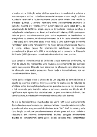 primeira vez a distinção entre cinética química e termodinâmica química e
mostrou que o máximo trabalho externo obtido quando uma reação química
acontecia reversível e isotermicamente podia servir como uma media da
afinidade química. O próprio Helmholtz tinha anteriormente chamado tal
trabalho máximo de “energia livre.” Gilbert Newton Lewis (1875-1946), da
Univerisdade da Califórnia, propôs que esse termo fosse restrito a significar o
trabalho disponível para uso. Assim, o trabalho útil máximo obtido quando um
sistema passa espontaneamente para outro representa o decréscimo na
energia livre do sistema. O influente livro-texto de B. N. Lewis e Merle Randall
(1888-1950) que apresenta essas ideias levou a uma substituição do termo
“afinidade” pelo termo “energia livre” na maior parte do mundo anglo-falante.
O termo antigo nunca foi inteiramente substituído na literatura
termodinâmica, já que após 1922 a escola belga sob o comando de Théophile
de Donder (1872-) tornou o conceito de afinidade ainda mais preciso.
Esse conceito termodinâmico de afinidade, a qual tornou-se dominante, no
final do Século XIX, representou uma mudança no pensamento dos químicos
sobre esse assunto. Eles não mais pensavam na afinidade entre átomos, mas
na afinidade para certos processos. Como toda a termodinâmica, era um
conceito estatístico, Assim,
Havia pouca relação entre a afinidade de um seguidos da termodinâmica e
aquela do químico orgânica. Interessa apenas na explicação da natureza da
afinidade entre átomos foi revivido apenas quando o interesse nos átomos em
si foi renovado pelo trabalho sobre a estrutura atômica no Século XX. É
significante que alguns dos pesquisadores de ponta em termodinâmica, tais
como Ostwald, não estavam convencidos da existência dos átomos.
As leis da termodinâmica investigadas por van’t Hoff foram primariamente
derivadas do comportamento dos gases perfeitos e requeriam várias correções
quando aplicadas aos gases reais individualmente. Van’t Hoff fez outra grande
contribuição quando ele percebeu que essas leis dos gases aplicadas também a
substâncias em soluções extremamente diluídas. Soluções infinitamente
diluídas se comportavam como gases ideias; soluções mais concentradas
 
