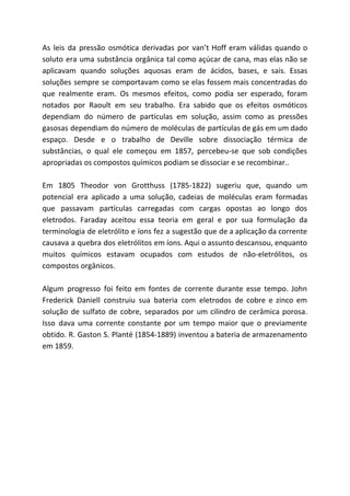 As leis da pressão osmótica derivadas por van’t Hoff eram válidas quando o
soluto era uma substância orgânica tal como açúcar de cana, mas elas não se
aplicavam quando soluções aquosas eram de ácidos, bases, e sais. Essas
soluções sempre se comportavam como se elas fossem mais concentradas do
que realmente eram. Os mesmos efeitos, como podia ser esperado, foram
notados por Raoult em seu trabalho. Era sabido que os efeitos osmóticos
dependiam do número de partículas em solução, assim como as pressões
gasosas dependiam do número de moléculas de partículas de gás em um dado
espaço. Desde e o trabalho de Deville sobre dissociação térmica de
substâncias, o qual ele começou em 1857, percebeu-se que sob condições
apropriadas os compostos químicos podiam se dissociar e se recombinar..
Em 1805 Theodor von Grotthuss (1785-1822) sugeriu que, quando um
potencial era aplicado a uma solução, cadeias de moléculas eram formadas
que passavam partículas carregadas com cargas opostas ao longo dos
eletrodos. Faraday aceitou essa teoria em geral e por sua formulação da
terminologia de eletrólito e íons fez a sugestão que de a aplicação da corrente
causava a quebra dos eletrólitos em íons. Aqui o assunto descansou, enquanto
muitos químicos estavam ocupados com estudos de não-eletrólitos, os
compostos orgânicos.
Algum progresso foi feito em fontes de corrente durante esse tempo. John
Frederick Daniell construiu sua bateria com eletrodos de cobre e zinco em
solução de sulfato de cobre, separados por um cilindro de cerâmica porosa.
Isso dava uma corrente constante por um tempo maior que o previamente
obtido. R. Gaston S. Planté (1854-1889) inventou a bateria de armazenamento
em 1859.
 