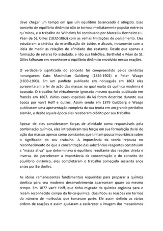 deve chegar um tempo em que um equilíbrio balanceado é atingido. Esse
conceito de equilíbrio dinâmico não se tornou imediatamente popular entre os
qu´micos, e o trabalho de Wilhelmy foi continuado por Marcelliu Berthelot e L.
Péan de St. Gilles (1832-1863) com as velhas limitações de pensamento. Eles
estudaram a cinética da esterificação de ácidos e álcoois, novamente com a
ideia de medir as relações de afinidade dos reatante. Desde que apenas a
formação de ésteres foi estudada, e não sua hidrólise, Berthelot e Péan de St.
Gilles falharam em reconhecer o equilíbrio dinâmico envolvido nessas reações.
O verdadeiro significado do conceito foi compreendido pelos cientistas
noruegueses Cato Maximilian Guldberg (1836-1902) e Peter Waage
(1833-1900). Em um panfleto publicado em norueguês em 1863 eles
apresentaram a lei de ação das massas na qual muito da química moderna é
baseada. O trabalho foi virtualmente ignorado mesmo quando publicado em
francês em 1867. Vários casos especiais da lei foram descritos durante sua
época por van’t Hoff e outros. Assim sendo em 1879 Guldberg e Waage
publicaram uma apresentação completa da sua teoria em um grande periódico
alemão, e desde aquela época eles receberam crédito por seu trabalho.
Apesar de eles considerarem forças de afinidade como responsáveis pela
combinação química, eles introduziram tais forças em sua formulação da lei de
ação das massas apenas como constantes que tinham pouca importância sobre
o significado do seu trabalho. A importância da teoria repousa no
reconhecimento de que a concentração das substâncias reagentes constituíam
a “massa ativa” que determinava o equilíbrio resultante das reações direta e
inversa. Ao perceberam a importância da concentração e do conceito de
equilíbrio dinâmico, eles completaram o trabalho começado sessenta anos
antes por Berthollet.
As ideias remanescentes fundamentais requeridas para preparar a química
cinética para seu moderno desenvolvimento apareceram quase ao mesmo
tempo. Em 1877 van’t Hoff, que tinha migrado da química orgânica para o
recém reconhecido campo da físico-química, classificou as reações em termos
do número de moléculas que tomavam parte. Ele assim definiu as várias
ordens de reações e assim ajudaram a esclarecer a imagem dos mecanismos
 