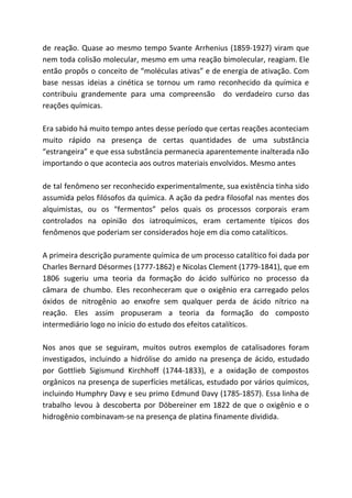 de reação. Quase ao mesmo tempo Svante Arrhenius (1859-1927) viram que
nem toda colisão molecular, mesmo em uma reação bimolecular, reagiam. Ele
então propôs o conceito de “moléculas ativas” e de energia de ativação. Com
base nessas ideias a cinética se tornou um ramo reconhecido da química e
contribuiu grandemente para uma compreensão do verdadeiro curso das
reações químicas.
Era sabido há muito tempo antes desse período que certas reações aconteciam
muito rápido na presença de certas quantidades de uma substância
“estrangeira” e que essa substância permanecia aparentemente inalterada não
importando o que acontecia aos outros materiais envolvidos. Mesmo antes
de tal fenômeno ser reconhecido experimentalmente, sua existência tinha sido
assumida pelos filósofos da química. A ação da pedra filosofal nas mentes dos
alquimistas, ou os “fermentos” pelos quais os processos corporais eram
controlados na opinião dos iatroquímicos, eram certamente típicos dos
fenômenos que poderiam ser considerados hoje em dia como catalíticos.
A primeira descrição puramente química de um processo catalítico foi dada por
Charles Bernard Désormes (1777-1862) e Nicolas Clement (1779-1841), que em
1806 sugeriu uma teoria da formação do ácido sulfúrico no processo da
câmara de chumbo. Eles reconheceram que o oxigênio era carregado pelos
óxidos de nitrogênio ao enxofre sem qualquer perda de ácido nítrico na
reação. Eles assim propuseram a teoria da formação do composto
intermediário logo no início do estudo dos efeitos catalíticos.
Nos anos que se seguiram, muitos outros exemplos de catalisadores foram
investigados, incluindo a hidrólise do amido na presença de ácido, estudado
por Gottlieb Sigismund Kirchhoff (1744-1833), e a oxidação de compostos
orgânicos na presença de superfícies metálicas, estudado por vários químicos,
incluindo Humphry Davy e seu primo Edmund Davy (1785-1857). Essa linha de
trabalho levou à descoberta por Döbereiner em 1822 de que o oxigênio e o
hidrogênio combinavam-se na presença de platina finamente dividida.
 