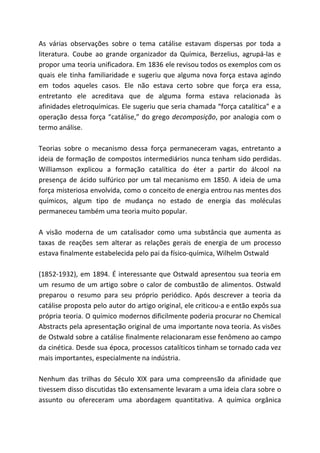 As várias observações sobre o tema catálise estavam dispersas por toda a
literatura. Coube ao grande organizador da Química, Berzelius, agrupá-las e
propor uma teoria unificadora. Em 1836 ele revisou todos os exemplos com os
quais ele tinha familiaridade e sugeriu que alguma nova força estava agindo
em todos aqueles casos. Ele não estava certo sobre que força era essa,
entretanto ele acreditava que de alguma forma estava relacionada às
afinidades eletroquímicas. Ele sugeriu que seria chamada “força catalítica” e a
operação dessa força “catálise,” do grego ​decomposição​, por analogia com o
termo análise.
Teorias sobre o mecanismo dessa força permaneceram vagas, entretanto a
ideia de formação de compostos intermediários nunca tenham sido perdidas.
Williamson explicou a formação catalítica do éter a partir do álcool na
presença de ácido sulfúrico por um tal mecanismo em 1850. A ideia de uma
força misteriosa envolvida, como o conceito de energia entrou nas mentes dos
químicos, algum tipo de mudança no estado de energia das moléculas
permaneceu também uma teoria muito popular.
A visão moderna de um catalisador como uma substância que aumenta as
taxas de reações sem alterar as relações gerais de energia de um processo
estava finalmente estabelecida pelo pai da físico-química, Wilhelm Ostwald
(1852-1932), em 1894. É interessante que Ostwald apresentou sua teoria em
um resumo de um artigo sobre o calor de combustão de alimentos. Ostwald
preparou o resumo para seu próprio periódico. Após descrever a teoria da
catálise proposta pelo autor do artigo original, ele criticou-a e então expôs sua
própria teoria. O químico modernos dificilmente poderia procurar no Chemical
Abstracts pela apresentação original de uma importante nova teoria. As visões
de Ostwald sobre a catálise finalmente relacionaram esse fenômeno ao campo
da cinética. Desde sua época, processos catalíticos tinham se tornado cada vez
mais importantes, especialmente na indústria.
Nenhum das trilhas do Século XIX para uma compreensão da afinidade que
tivessem disso discutidas tão extensamente levaram a uma ideia clara sobre o
assunto ou ofereceram uma abordagem quantitativa. A química orgânica
 