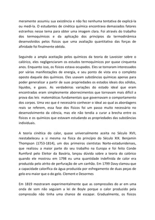 meramente assumiu sua existência e não fez nenhuma tentativa de explicá-la
ou medi-la. O estudantes de cinética química encontrava demasiados fatores
estranhos nesse tema para obter uma imagem clara. Foi através do trabalho
dos termoquímicos e da aplicação dos princípios da termodinâmica
desenvolvidos pelos físicos que uma avaliação quantitativa das forças de
afinidade foi finalmente obtida.
Seguindo a ampla aceitação pelos químicos da teoria de Lavoisier sobre o
calórico, eles negligenciaram os estudos termoquímicos por quase cinquenta
anos. Enquanto isso, os físicos estava ocupados. Eles se tornaram interessados
por várias manifestações de energia, e seu ponto de vista era o completo
oposto daquele dos químicos. Eles usavam substâncias químicas apenas para
poder generalizar a partir de suas propriedades os estados ideais dos sólidos,
líquidos, e gases. As verdadeiras variações do estado ideal que eram
encontradas eram simplesmente aborrecimentos que tornavam mais difícil a
prova das leis matemáticas fundamentais que governavam o comportamento
dos corpos. Uma vez que é necessário conhecer o ideal ao qual as abordagens
reais se referem, essa fase dos físicos foi um passo muito necessário no
desenvolvimento da ciência, mas ele não tendia a curar a brecha entre os
físicos e os químicos que estavam estudando as propriedades das substâncias
individuais.
A teoria cinética do calor, quase universalmente aceita no Século XVII,
reestabeleceu a si mesma na física do princípio do Século XIX. Benjamin
Thompson (1753-1814), um dos primeiros cientistas Norte-estadunidenses,
que realizou a maior parte do seu trabalho na Europa e foi feito Conde
Rumford pelo Eleitor da Bavária, lançou dúvida sobre a teoria do calórico
quando ele mostrou em 1798 eu uma quantidade indefinida de calor era
produzida pelo atrito de perfuração de um canhão. Em 1799 Davy clamou que
a capacidade calorífica da água produzida por esfregamento de duas peças de
gelo era maior que o do gelo. Clement e Desormes
Em 1819 mostraram experimentalmente que as compressões do ar em uma
onda de som não seguiam a lei de Boyle porque o calor produzido pela
compressão não tinha uma chance de escapar. Gradualmente, os físicos
 