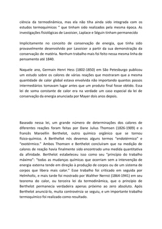 ciência da termodinâmica, mas ela não tiha ainda sido integrada com os
estudos termoquímicos “ que tinham sido realizados pela mesma época. As
investigações fisiológicas de Lavoisier, Laplace e Séguin tinham permanecido
Implicitamente no conceito de conservação de energia, que tinha sido
provavelmente desenvolvido por Lavoisier a partir da sua demonstração da
conservação de matéria. Nenhum trabalho mais foi feito nessa mesma linha de
pensamento até 1840.
Naquele ano, Germain Henri Hess (1802-1850) em São Petesburgo publicou
um estudo sobre os calores de várias reações que mostraram que a mesma
quantidade de calor global estava envolvida não importando quantos passos
intermediários tomavam lugar antes que um produto final fosse obtido. Essa
lei de soma constante de calor era na verdade um caso especial da lei de
conservação da energia anunciada por Mayer dois anos depois.
Baseado nessa lei, um grande número de determinações dos calores de
diferentes reações foram feitas por Dane Julius Thomsen (1826-1909) e o
francês Maroellin Berthelot, outro químico orgânico que se tornou
físico-químico. A Berthellot nós devemos alguns termos “endotérmico” e
“exotérmico.” Ambos Thomsen e Berthelot concluíram que na medição de
calores de reação havia finalmente sido encontrado uma medida quantitativa
da afinidade. Berthelot estabeleceu isso como seu “princípio do trabalho
máximo”: “todas as mudanças químicas que ocorriam sem a intervenção de
energia externa tende em direção à produção de corpos ou de um sistema de
corpos que libera mais calor.” Esse trabalho foi criticado em seguida por
Helmholtz, e mais tarde foi mostrado por Walther Nernst (1864-1941) em seu
teorema do calor, ou terceira lei da termodinâmica, que o princípio de
Berthelot permanecia verdadeira apenas próximo ao zero absoluto. Após
Berthelot anunciá-lo, muita controvérsia se seguiu, e um importante trabalho
termoquímico foi realizado como resultado.
 