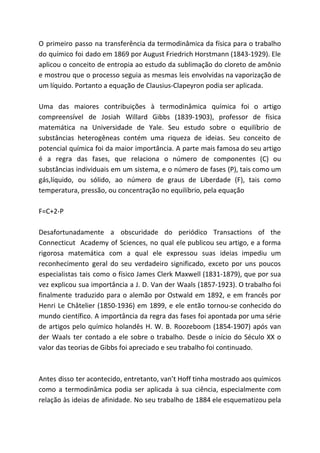 O primeiro passo na transferência da termodinâmica da física para o trabalho
do químico foi dado em 1869 por August Friedrich Horstmann (1843-1929). Ele
aplicou o conceito de entropia ao estudo da sublimação do cloreto de amônio
e mostrou que o processo seguia as mesmas leis envolvidas na vaporização de
um líquido. Portanto a equação de Clausius-Clapeyron podia ser aplicada.
Uma das maiores contribuições à termodinâmica química foi o artigo
compreensível de Josiah Willard Gibbs (1839-1903), professor de física
matemática na Universidade de Yale. Seu estudo sobre o equilíbrio de
substâncias heterogêneas contém uma riqueza de ideias. Seu conceito de
potencial química foi da maior importância. A parte mais famosa do seu artigo
é a regra das fases, que relaciona o número de componentes (C) ou
substâncias individuais em um sistema, e o número de fases (P), tais como um
gás,líquido, ou sólido, ao número de graus de Liberdade (F), tais como
temperatura, pressão, ou concentração no equilíbrio, pela equação
F=C+2-P
Desafortunadamente a obscuridade do periódico Transactions of the
Connecticut Academy of Sciences, no qual ele publicou seu artigo, e a forma
rigorosa matemática com a qual ele expressou suas ideias impediu um
reconhecimento geral do seu verdadeiro significado, exceto por uns poucos
especialistas tais como o físico James Clerk Maxwell (1831-1879), que por sua
vez explicou sua importância a J. D. Van der Waals (1857-1923). O trabalho foi
finalmente traduzido para o alemão por Ostwald em 1892, e em francês por
Henri Le Châtelier (1850-1936) em 1899, e ele então tornou-se conhecido do
mundo científico. A importância da regra das fases foi apontada por uma série
de artigos pelo químico holandês H. W. B. Roozeboom (1854-1907) após van
der Waals ter contado a ele sobre o trabalho. Desde o início do Século XX o
valor das teorias de Gibbs foi apreciado e seu trabalho foi continuado.
Antes disso ter acontecido, entretanto, van’t Hoff tinha mostrado aos químicos
como a termodinâmica podia ser aplicada à sua ciência, especialmente com
relação às ideias de afinidade. No seu trabalho de 1884 ele esquematizou pela
 