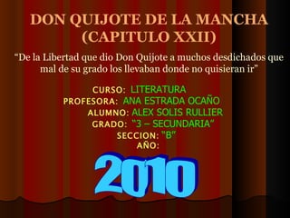DON QUIJOTE DE LA MANCHA (CAPITULO XXII) “ De la Libertad que dio Don Quijote a muchos desdichados que mal de su grado los llevaban donde no quisieran ir” 2010 CURSO:   LITERATURA PROFESORA:   ANA ESTRADA OCAÑO ALUMNO:   ALEX SOLIS RULLIER GRADO:   “3 – SECUNDARIA” SECCION:   “B” AÑO: 