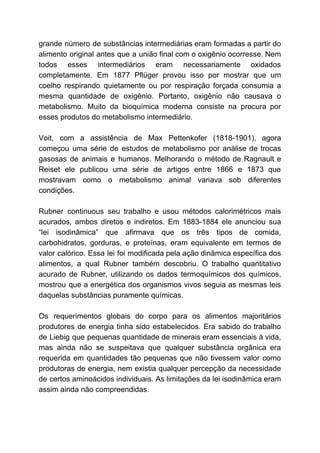 grande número de substâncias intermediárias eram formadas a partir do
alimento original antes que a união final com o oxigênio ocorresse. Nem
todos esses intermediários eram necessariamente oxidados
completamente. Em 1877 Pflüger provou isso por mostrar que um
coelho respirando quietamente ou por respiração forçada consumia a
mesma quantidade de oxigênio. Portanto, oxigênio não causava o
metabolismo. Muito da bioquímica moderna consiste na procura por
esses produtos do metabolismo intermediário.
Voit, com a assistência de Max Pettenkofer (1818-1901), agora
começou uma série de estudos de metabolismo por análise de trocas
gasosas de animais e humanos. Melhorando o método de Ragnault e
Reiset ele publicou uma série de artigos entre 1866 e 1873 que
mostravam como o metabolismo animal variava sob diferentes
condições.
Rubner continuous seu trabalho e usou métodos calorimétricos mais
acurados, ambos diretos e indiretos. Em 1883-1884 ele anunciou sua
“lei isodinâmica” que afirmava que os três tipos de comida,
carbohidratos, gorduras, e proteínas, eram equivalente em termos de
valor calórico. Essa lei foi modificada pela ação dinâmica específica dos
alimentos, a qual Rubner também descobriu. O trabalho quantitativo
acurado de Rubner, utilizando os dados termoquímicos dos químicos,
mostrou que a energética dos organismos vivos seguia as mesmas leis
daquelas substâncias puramente químicas.
Os requerimentos globais do corpo para os alimentos majoritários
produtores de energia tinha sido estabelecidos. Era sabido do trabalho
de Liebig que pequenas quantidade de minerais eram essenciais à vida,
mas ainda não se suspeitava que qualquer substância orgânica era
requerida em quantidades tão pequenas que não tivessem valor como
produtoras de energia, nem existia qualquer percepção da necessidade
de certos aminoácidos individuais. As limitações da lei isodinâmica eram
assim ainda não compreendidas.
 