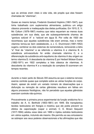que as aminas eram vitais à vida vida, ele propôs que elas fossem
chamadas de “vitaminas”.
Quase ao mesmo tempo, Frederick Gowland Hopkins (1861-1947), que
tinha trabalhado com suplementos alimentares, publicou um artigo
clássico provando a inadequação das dietas purificadas. Em 1915, E. V.
Mc Collum (1879-1967) mostrou que ratos requeriam ao menos duas
substâncias em sua dieta, que ele subsequentemente chamou de
“gordura solúvel A” e “solúvel em água B. Por volta de 1920 ele
reconheceu que aquelas substâncias não eram aminas, mas o nome
vitamina tornou-se bem estabelecido, a J. C. Drummond (1891-1952)
sugeriu combinar os dois sistemas de nomenclatura, removendo a letra
“e” final de “vitamine” e se referindo a vitamina A e vitamina B. A
substância anti-escorbuto foi então chamada vitamina C, e a
diferenciação da substância anti-raquitismo da vitamina A deu origem ao
termo vitamina D. A descoberta da vitamina E por Herbert Mclean Evans
(1882-1971) em 1922 completou a lista clássica de vitaminas. A
descoberta da vitamina K e a resolução do complexo B ocorreram em
tempos recentes.
durante a maior parte do Século XIX assumiu-se que o sistema nervoso
exercia controle quase que completo sobre as várias funções do corpo.
Assim, apesar de existir um variado número de observações que a
disfunção ou remoção de certas glândulas resultava em falhas em
alguns processos fisiológicos, não foi percebido que aquelas glândulas
exerciam controle não-químico.
Provavelmente a primeira prova experimental da função endócrina foi o
trabalho de A. A. Berthold (1803-1861) em 1849. Ele transplantou
tecidos testiculares em frangos e mostrou que ele podia prevenir os
efeitos da caponização (capar o animal). C. E. Brown Sequard
(1817-1894) adotou essa ideia em 1889 e injetou extratos testiculares
em vários sujeitos, incluindo ele mesmo. Ele permitiu ao seu entusiasmo
se sobrepor aos seus poderes observacionais e fez afirmações que não
 