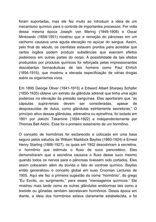 foram suportadas, mas ele fez muito ao introduzir a ideia de um
mecanismo químico para o controle de importantes processos. Por volta
dessa mesma época Joseph von Mering (1849-1908) e Oscar
Minkowski (1858-1951) mostrou que a remoção do pâncreas em um
cachorro causava uma aguda elevação no açúcar do sangue. Assim,
pelo final do século, os cientistas estavam prontos para acreditar que
certos órgãos podem produzir substâncias que exercem efeitos
poderosos em outras partes do corpo. A possibilidade de tais efeitos
produzidos por produtos químicos foi reforçada pelas impressionantes
descobertas farmacêuticas de tais homens como Paul Ehrlich
(1854-1915), que mostrou a elevada especificação de várias drogas
sobre os organismos vivos.
Em 1895 George Oliver (1841-1915) e Edward Albert Sharpey Schafer
(1850-1935) obteve um extrato da glândula adrenal que tinha uma ação
poderosa na elevação da pressão sanguínea. Eles apontaram que “as
cápsulas supra-renais devem ser consideradas, apesar de
despossuídas de dutos, como glândulas estritamente secretoras,” O
princípio ativo dessas glândulas, adrenalina ou epinefrina, foi isolado em
1901 por Jokichi Takamine (1854-1922) e independentemente por
Thomas Bell Aldric. Esse foi o primeiro isolamento de um hormônio.
O conceito de hormônios foi esclarecido e colocado em uma base
segura pelos estudos de William Maddock Bayliss (1860-1924) e Ernest
Henry Starling (1866-1927), os quais em 1902 descobriram a secretina,
o hormônio que estimula o fluxo de suco pancreático. Eles
demonstraram que a secretina causava o fluxo desse suco mesmo
quando todos os nervos para o pâncreas tivessem sido cortados. Eles
assim colocaram além da dúvida o fato do controle químico. Bayliss
então generalizou o conceito global em suas Croonian Lectures de
1905. Aqui ele fez a primeira sugestão do nome “hormônio”, do grego
“Eu Excito, ou surgimento,” para esses “mensageiros químicos.” Ele
mostrou mais tarde como as outras glândulas endócrinas tais como a
tireóide ou gônadas também secretavam hormônios. Dessa época em
diante, a ideia dos hormônios estava claramente estabelecida, e foi
 