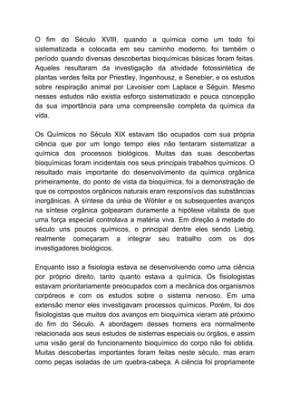 O fim do Século XVIII, quando a química como um todo foi
sistematizada e colocada em seu caminho moderno, foi também o
período quando diversas descobertas bioquímicas básicas foram feitas.
Aqueles resultaram da investigação da atividade fotossintética de
plantas verdes feita por Priestley, Ingenhousz, e Senebier, e os estudos
sobre respiração animal por Lavoisier com Laplace e Séguin. Mesmo
nesses estudos não existia esforço sistematizado e pouca concepção
da sua importância para uma compreensão completa da química da
vida.
Os Químicos no Século XIX estavam tão ocupados com sua própria
ciência que por um longo tempo eles não tentaram sistematizar a
química dos processos biológicos. Muitas das suas descobertas
bioquímicas foram incidentais nos seus principais trabalhos químicos. O
resultado mais importante do desenvolvimento da química orgânica
primeiramente, do ponto de vista da bioquímica, foi a demonstração de
que os compostos orgânicos naturais eram responsívos das substâncias
inorgânicas. A síntese da uréia de Wöhler e os subsequentes avanços
na síntese orgânica golpearam duramente a hipótese vitalista de que
uma força especial controlava a matéria viva. Em direção à metade do
século uns poucos químicos, o principal dentre eles sendo Liebig,
realmente começaram a integrar seu trabalho com os dos
investigadores biológicos.
Enquanto isso a fisiologia estava se desenvolvendo como uma ciência
por próprio direito, tanto quanto estava a química. Os fisiologistas
estavam prioritariamente preocupados com a mecânica dos organismos
corpóreos e com os estudos sobre o sistema nervoso. Em uma
extensão menor eles investigavam processos químicos. Porém, foi dos
fisiologistas que muitos dos avanços em bioquímica vieram até próximo
do fim do Século. A abordagem desses homens era normalmente
relacionada aos seus estudos de sistemas especiais ou órgãos, e assim
uma visão geral do funcionamento bioquímico do corpo não foi obtida.
Muitas descobertas importantes foram feitas neste século, mas eram
como peças isoladas de um quebra-cabeça. A ciência foi propriamente
 