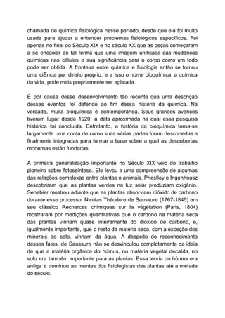 chamada de química fisiológica nesse período, desde que ela foi muito
usada para ajudar a entender problemas fisiológicos específicos. Foi
apenas no final do Século XIX e no século XX que as peças começaram
a se encaixar de tal forma que uma imagem unificada das mudanças
químicas nas células e sua significância para o corpo como um todo
pode ser obtida. A fronteira entre química e fisiologia então se tornou
uma ciÊncia por direito próprio, e a isso o nome bioquímica, a química
da vida, pode mais propriamente ser aplicada.
É por causa desse desenvolvimento tão recente que uma descrição
desses eventos foi deferido ao fim dessa história da química. Na
verdade, muita bioquímica é contemporânea. Seus grandes avanços
tiveram lugar desde 1920, a data aproximada na qual essa pesquisa
histórica foi concluída. Entretanto, a história da bioquímica torna-se
largamente uma conta de como suas várias partes foram descobertas e
finalmente integradas para formar a base sobre a qual as descobertas
modernas estão fundadas.
A primeira generalização importante no Século XIX veio do trabalho
pioneiro sobre fotossíntese. Ele levou a uma compreensão de algumas
das relações complexas entre plantas e animais. Priestley e Ingenhousz
descobriram que as plantas verdes na luz solar produziam oxigênio.
Senebier mostrou adiante que as plantas absorviam dióxido de carbono
durante esse processo. Nicolas Théodore de Saussure (1767-1845) em
seu clássico Recherces chimiques sur la végétation (Paris, 1804)
mostraram por medições quantitativas que o carbono na matéria seca
das plantas vinham quase inteiramente do dióxido de carbono, e,
igualmente importante, que o resto da matéria seca, com a exceção dos
minerais do solo, vinham da água. A despeito do reconhecimento
desses fatos, de Saussure não se desvinculou completamente da ideia
de que a matéria orgânica do húmus, ou matéria vegetal decaída, no
solo era também importante para as plantas. Essa teoria do húmus era
antiga e dominou as mentes dos fisiologistas das plantas até a metade
do século.
 