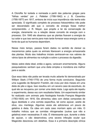 A Clorofila foi isolada e nomeada a partir das palavras gregas para
“folhas verdes” por J. Pelletier (1788-1842) e J. B. Caventou
(1795-1877) em 1817, embora de início sua importância não tenha sido
apreciada. O significado completo do processo fotossintético não pode
ser desvendado até que o conceito de energia fosse melhor
compreendido. J. R. Mayer, que propôs a lei da conservação de
energia, claramente viu a relação desse conceito de energia com o
processo. Em 1845 ele observou que as plantas fixavam a energia da
luz solar e que isso servia para mais tarde fornecer essa energia como a
fonte da qual os humanos dependiam.
Nesse meio tempo, passos foram dados no sentido de clarear os
mecanismos pelos quais os animais liberavam a energia armazenada
das plantas. Muito dos trabalhos iniciais centravam-se nos valores de
vários tipos de alimentos na nutrição e sobre o processo da digestão.
Ideias sobre dieta ideal, então e agora, variavam enormemente. Alguns
pesquisadores sentiam que uma dieta simples e monótona era melhor
para a saúde.
Que essa ideia não podia ser levada muito adiante foi demonstrado por
William Stark (1740-1770) de uma forma muito conclusive. Seguindo
uma sugestão de Benjamin Franklin, ele viveu por dois meses em uma
dieta de pão e água. Isso resultou em um severo caso de escorbuto, do
qual ele se recuperou por comer uma dieta mista. Logo após ele repetiu
o experimento, dessa vez com resultados fatais. Um experimento similar
foi realizado com animais pelo fisiologista francês François Magendie
(1783-1835) em 1816. Ele alimentou cães com dietas compostas de
água destilada e uma comida específica, tal como açúcar, azeite de
oliva, oou manteiga. Algumas vezes ele adicionava um pouco de
gelatina à dieta. Os cães em cada caso morriam após um mês. O
trabalho indicou que as comidas nitrogenadas (outras que não a
gelatina) eram necessárias À vida. É interessante que, durante a dieta
de açúcar, o cão desenvolveu uma severa infecção ocular que
Magendie descreveu em detalhes. Essa é a primeira descrição clínica
 