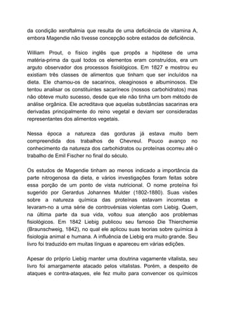 da condição xeroftalmia que resulta de uma deficiência de vitamina A,
embora Magendie não tivesse concepção sobre estados de deficiência.
William Prout, o físico inglês que propôs a hipótese de uma
matéria-prima da qual todos os elementos eram construídos, era um
arguto observador dos processos fisiológicos. Em 1827 e mostrou eu
existiam três classes de alimentos que tinham que ser incluídos na
dieta. Ele chamou-os de sacarinos, oleaginosos e albuminosos. Ele
tentou analisar os constituintes sacaríneos (nossos carbohidratos) mas
não obteve muito sucesso, desde que ele não tinha um bom método de
análise orgânica. Ele acreditava que aquelas substâncias sacarinas era
derivadas principalmente do reino vegetal e deviam ser consideradas
representantes dos alimentos vegetais.
Nessa época a natureza das gorduras já estava muito bem
compreendida dos trabalhos de Chevreul. Pouco avanço no
conhecimento da natureza dos carbohidratos ou proteínas ocorreu até o
trabalho de Emil Fischer no final do século.
Os estudos de Magendie tinham ao menos indicado a importância da
parte nitrogenosa da dieta, e vários investigações foram feitas sobre
essa porção de um ponto de vista nutricional. O nome proteína foi
sugerido por Gerardus Johannes Mulder (1802-1880). Suas visões
sobre a natureza química das proteínas estavam incorretas e
levaram-no a uma série de controvérsias violentas com Liebig. Quem,
na última parte da sua vida, voltou sua atenção aos problemas
fisiológicos. Em 1842 Liebig publicou seu famoso Die Thierchemie
(Braunschweig, 1842), no qual ele aplicou suas teorias sobre química à
fisiologia animal e humana. A influência de Liebig era muito grande. Seu
livro foi traduzido em muitas línguas e apareceu em várias edições.
Apesar do próprio Liebig manter uma doutrina vagamente vitalista, seu
livro foi amargamente atacado pelos vitalistas. Porém, a despeito de
ataques e contra-ataques, ele fez muito para convencer os químicos
 