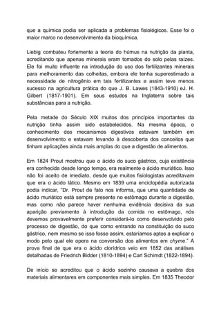 que a química podia ser aplicada a problemas fisiológicos. Esse foi o
maior marco no desenvolvimento da bioquímica.
Liebig combateu fortemente a teoria do húmus na nutrição da planta,
acreditando que apenas minerais eram tomados do solo pelas raízes.
Ele foi muito influente na introdução do uso dos fertilizantes minerais
para melhoramento das colheitas, embora ele tenha superestimado a
necessidade de nitrogênio em tais fertilizantes e assim teve menos
sucesso na agricultura prática do que J. B. Lawes (1843-1910) eJ. H.
Gilbert (1817-1901). Em seus estudos na Inglaterra sobre tais
substâncias para a nutrição.
Pela metade do Século XIX muitos dos princípios importantes da
nutrição tinha assim sido estabelecidos. Na mesma época, o
conhecimento dos mecanismos digestivos estavam também em
desenvolvimento e estavam levando à descoberta dos conceitos que
tinham aplicações ainda mais amplas do que a digestão de alimentos.
Em 1824 Prout mostrou que o ácido do suco gástrico, cuja existência
era conhecida desde longo tempo, era realmente o ácido muriático. Isso
não foi aceito de imediato, desde que muitos fisiologistas acreditavam
que era o ácido lático. Mesmo em 1839 uma enciclopédia autorizada
podia indicar, “Dr. Prout de fato nos informa, que uma quantidade de
ácido muriático está sempre presente no estômago durante a digestão,
mas como não parece haver nenhuma evidência decisiva da sua
aparição previamente à introdução da comida no estômago, nós
devemos provavelmente preferir considerá-lo como desenvolvido pelo
processo de digestão, do que como entrando na constituição do suco
gástrico, nem mesmo se isso fosse assim, estaríamos aptos a explicar o
modo pelo qual ele opera na conversão dos alimentos em ​chyme​.” A
prova final de que era o ácido clorídrico veio em 1852 das análises
detalhadas de Friedrich Bidder (1810-1894) e Carl Schimdt (1822-1894).
De início se acreditou que o ácido sozinho causava a quebra dos
materiais alimentares em componentes mais simples. Em 1835 Theodor
 