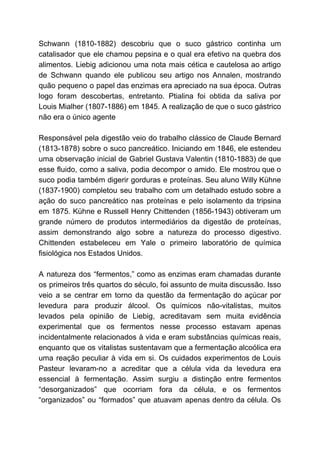 Schwann (1810-1882) descobriu que o suco gástrico continha um
catalisador que ele chamou pepsina e o qual era efetivo na quebra dos
alimentos. Liebig adicionou uma nota mais cética e cautelosa ao artigo
de Schwann quando ele publicou seu artigo nos Annalen, mostrando
quão pequeno o papel das enzimas era apreciado na sua época. Outras
logo foram descobertas, entretanto. Ptialina foi obtida da saliva por
Louis Mialher (1807-1886) em 1845. A realização de que o suco gástrico
não era o único agente
Responsável pela digestão veio do trabalho clássico de Claude Bernard
(1813-1878) sobre o suco pancreático. Iniciando em 1846, ele estendeu
uma observação inicial de Gabriel Gustava Valentin (1810-1883) de que
esse fluido, como a saliva, podia decompor o amido. Ele mostrou que o
suco podia também digerir gorduras e proteínas. Seu aluno Willy Kühne
(1837-1900) completou seu trabalho com um detalhado estudo sobre a
ação do suco pancreático nas proteínas e pelo isolamento da tripsina
em 1875. Kühne e Russell Henry Chittenden (1856-1943) obtiveram um
grande número de produtos intermediários da digestão de proteínas,
assim demonstrando algo sobre a natureza do processo digestivo.
Chittenden estabeleceu em Yale o primeiro laboratório de química
fisiológica nos Estados Unidos.
A natureza dos “fermentos,” como as enzimas eram chamadas durante
os primeiros três quartos do século, foi assunto de muita discussão. Isso
veio a se centrar em torno da questão da fermentação do açúcar por
levedura para produzir álcool. Os químicos não-vitalistas, muitos
levados pela opinião de Liebig, acreditavam sem muita evidência
experimental que os fermentos nesse processo estavam apenas
incidentalmente relacionados à vida e eram substâncias químicas reais,
enquanto que os vitalistas sustentavam que a fermentação alcoólica era
uma reação peculiar à vida em si. Os cuidados experimentos de Louis
Pasteur levaram-no a acreditar que a célula vida da levedura era
essencial à fermentação. Assim surgiu a distinção entre fermentos
“desorganizados” que ocorriam fora da célula, e os fermentos
“organizados” ou “formados” que atuavam apenas dentro da célula. Os
 