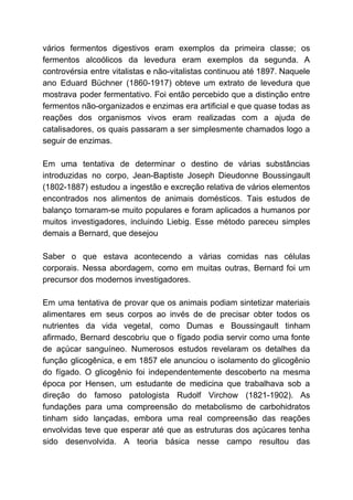 vários fermentos digestivos eram exemplos da primeira classe; os
fermentos alcoólicos da levedura eram exemplos da segunda. A
controvérsia entre vitalistas e não-vitalistas continuou até 1897. Naquele
ano Eduard Büchner (1860-1917) obteve um extrato de levedura que
mostrava poder fermentativo. Foi então percebido que a distinção entre
fermentos não-organizados e enzimas era artificial e que quase todas as
reações dos organismos vivos eram realizadas com a ajuda de
catalisadores, os quais passaram a ser simplesmente chamados logo a
seguir de enzimas.
Em uma tentativa de determinar o destino de várias substâncias
introduzidas no corpo, Jean-Baptiste Joseph Dieudonne Boussingault
(1802-1887) estudou a ingestão e excreção relativa de vários elementos
encontrados nos alimentos de animais domésticos. Tais estudos de
balanço tornaram-se muito populares e foram aplicados a humanos por
muitos investigadores, incluindo Liebig. Esse método pareceu simples
demais a Bernard, que desejou
Saber o que estava acontecendo a várias comidas nas células
corporais. Nessa abordagem, como em muitas outras, Bernard foi um
precursor dos modernos investigadores.
Em uma tentativa de provar que os animais podiam sintetizar materiais
alimentares em seus corpos ao invés de de precisar obter todos os
nutrientes da vida vegetal, como Dumas e Boussingault tinham
afirmado, Bernard descobriu que o fígado podia servir como uma fonte
de açúcar sanguíneo. Numerosos estudos revelaram os detalhes da
função glicogênica, e em 1857 ele anunciou o isolamento do glicogênio
do fígado. O glicogênio foi independentemente descoberto na mesma
época por Hensen, um estudante de medicina que trabalhava sob a
direção do famoso patologista Rudolf Virchow (1821-1902). As
fundações para uma compreensão do metabolismo de carbohidratos
tinham sido lançadas, embora uma real compreensão das reações
envolvidas teve que esperar até que as estruturas dos açúcares tenha
sido desenvolvida. A teoria básica nesse campo resultou das
 