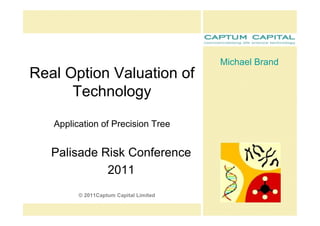 Michael Brand 
Real Option Valuation of 
      Technology 

   Application of Precision Tree 


   Palisade Risk Conference 
             2011 
         © 2011Captum Capital Limited
 