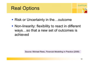 Real Options 

§  Risk or Uncertainty in the…outcome 
§  Non­linearity: flexibility to react in different 
   ways…so that a new set of outcomes is 
   achieved 



         Source: Michael Rees, Financial Modelling in Practice (2008)


                                                                        12 
 