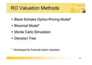 RO Valuation Methods 

§  Black Scholes Option­Pricing Model* 
§  Binomial Model* 
§  Monte Carlo Simulation 
§  Decision Tree 


*  Developed for financial option valuation


                                              18 
 
