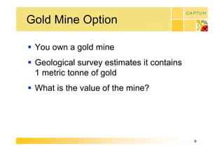 Gold Mine Option 

§  You own a gold mine 
§  Geological survey estimates it contains 
   1 metric tonne of gold 
§  What is the value of the mine?




                                              9 
 