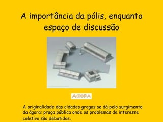 A importância da pólis, enquanto espaço de discussão A originalidade das cidades gregas se dá pelo surgimento da ágora: praça pública onde os problemas de interesse coletivo são debatidos . 