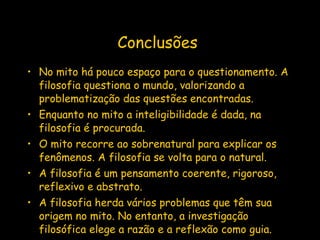 Conclusões   No mito há pouco espaço para o questionamento. A filosofia questiona o mundo, valorizando a problematização das questões encontradas. Enquanto no mito a inteligibilidade é dada, na filosofia é procurada. O mito recorre ao sobrenatural para explicar os fenômenos. A filosofia se volta para o natural. A filosofia é um pensamento coerente, rigoroso, reflexivo e abstrato. A filosofia herda vários problemas que têm sua origem no mito. No entanto, a investigação  filosófica elege a razão e a reflexão como guia.  