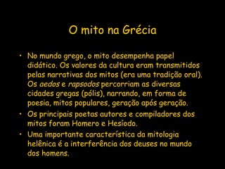 O mito na Grécia No mundo grego, o mito desempenha papel didático. Os valores da cultura eram transmitidos pelas narrativas dos mitos (era uma tradição oral). Os  aedos  e  rapsodos  percorriam as diversas cidades gregas (pólis), narrando, em forma de poesia, mitos populares, geração após geração. Os principais poetas autores e compiladores dos mitos foram Homero e Hesíodo.  Uma importante característica da mitologia helênica é a interferência dos deuses no mundo dos homens.   