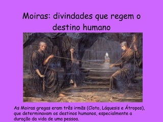 Moiras: divindades que regem o destino humano As Moiras gregas eram três irmãs (Cloto, Láquesis e Átropos), que determinavam os destinos humanos, especialmente a duração da vida de uma pessoa. 