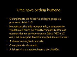 Uma nova ordem humana O surgimento da filosofia: milagre grego ou processo histórico? Na perspectiva adotada por nós, o pensamento filosófico é fruto de transformações históricas acontecidas no período arcaico (sécs. VII a VI a.C.). As principais transformações sociais foram: A dessacralização da escrita. O surgimento da moeda. A lei escrita e o aparecimento do cidadão.  