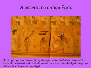 No antigo Egito, o termo  Hieróglifo  significava  sinal divino . Na Grécia, tratando de assuntos do Estado, a escrita passa a ser divulgada na praça pública, libertando-se da religião.  A escrita no antigo Egito 