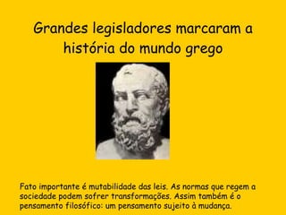 Grandes legisladores marcaram a história do mundo grego Fato importante é mutabilidade das leis. As normas que regem a sociedade podem sofrer transformações. Assim também é o pensamento filosófico: um pensamento sujeito à mudança. 